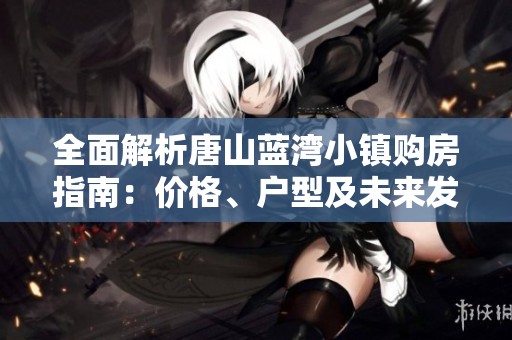 全面解析唐山蓝湾小镇购房指南：价格、户型及未来发展潜力一览无余