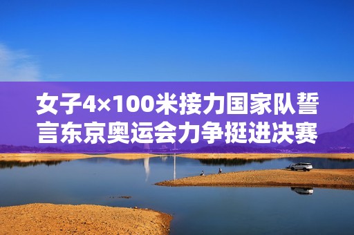 女子4×100米接力国家队誓言东京奥运会力争挺进决赛