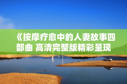 《按摩疗愈中的人妻故事四部曲 高清完整版精彩呈现》