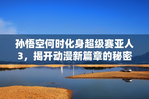 孙悟空何时化身超级赛亚人3，揭开动漫新篇章的秘密