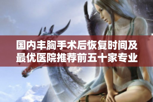 国内丰胸手术后恢复时间及最优医院推荐前五十家专业机构