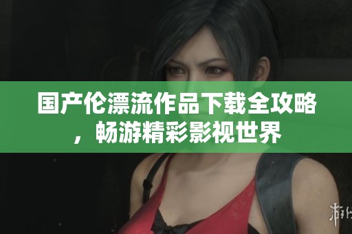 国产伦漂流作品下载全攻略，畅游精彩影视世界