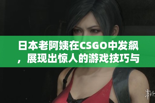 日本老阿姨在CSGO中发飙，展现出惊人的游戏技巧与激情