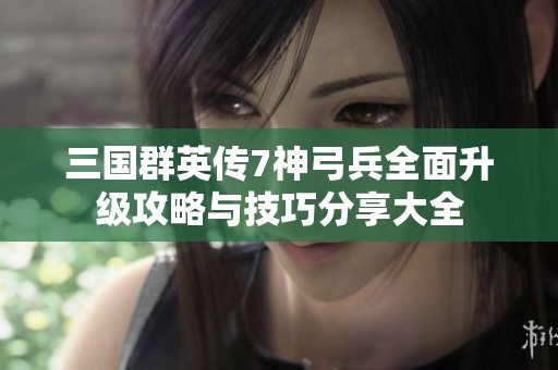 三国群英传7神弓兵全面升级攻略与技巧分享大全