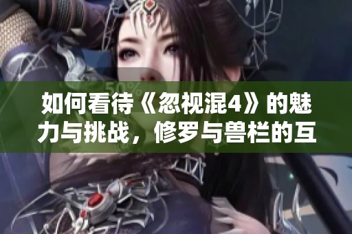 如何看待《忽视混4》的魅力与挑战，修罗与兽栏的互动深度解析