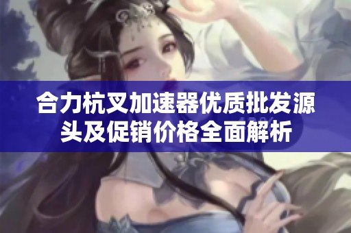 合力杭叉加速器优质批发源头及促销价格全面解析