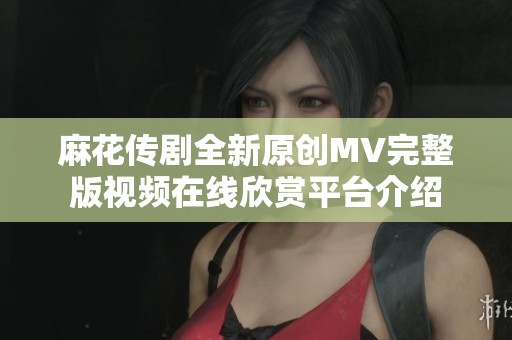 麻花传剧全新原创MV完整版视频在线欣赏平台介绍