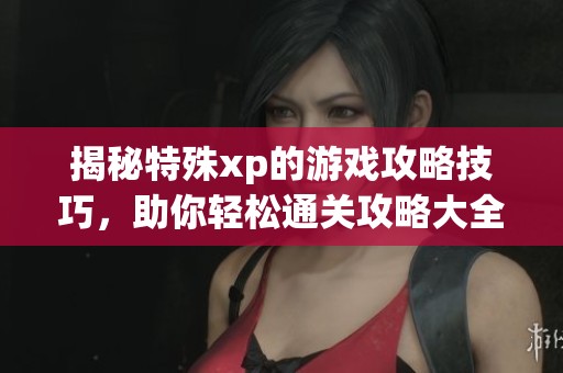 揭秘特殊xp的游戏攻略技巧，助你轻松通关攻略大全
