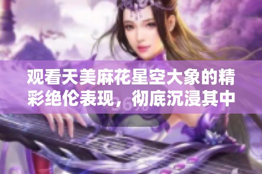 观看天美麻花星空大象的精彩绝伦表现，彻底沉浸其中