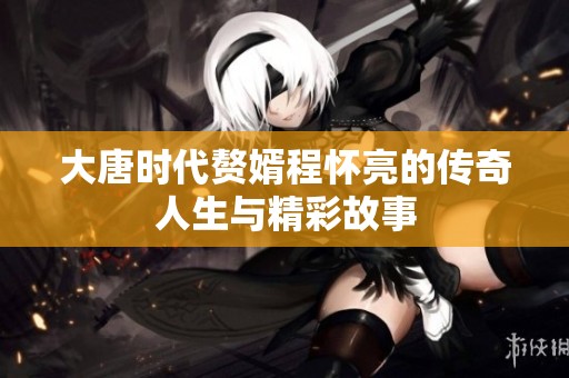 大唐时代赘婿程怀亮的传奇人生与精彩故事