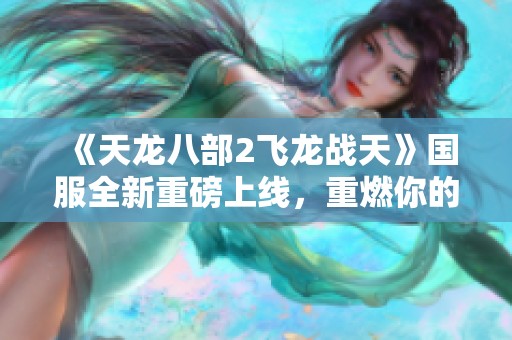 《天龙八部2飞龙战天》国服全新重磅上线，重燃你的武侠梦想！