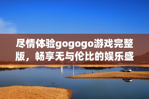 尽情体验gogogo游戏完整版，畅享无与伦比的娱乐盛宴