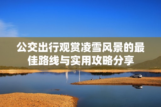 公交出行观赏凌雪风景的最佳路线与实用攻略分享