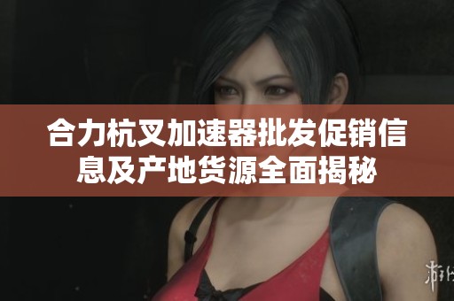 合力杭叉加速器批发促销信息及产地货源全面揭秘
