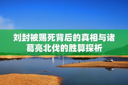 刘封被赐死背后的真相与诸葛亮北伐的胜算探析