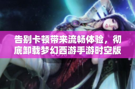 告别卡顿带来流畅体验，彻底卸载梦幻西游手游时空版的秘籍揭秘