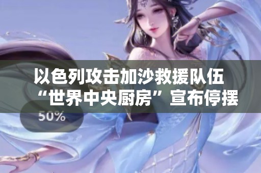 以色列攻击加沙救援队伍 “世界中央厨房”宣布停摆救援工作