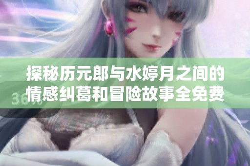探秘历元郎与水婷月之间的情感纠葛和冒险故事全免费阅读
