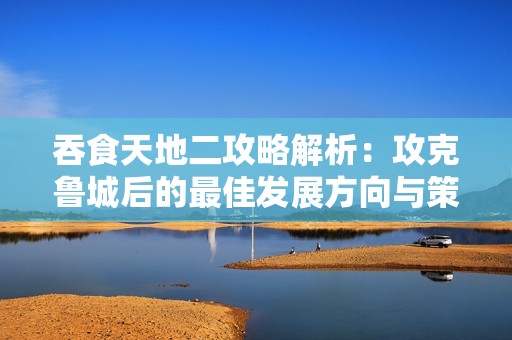 吞食天地二攻略解析：攻克鲁城后的最佳发展方向与策略建议