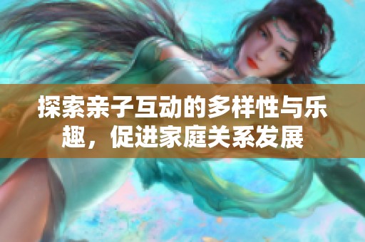 探索亲子互动的多样性与乐趣，促进家庭关系发展