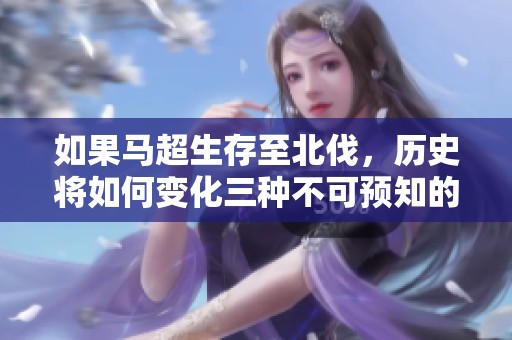 如果马超生存至北伐，历史将如何变化三种不可预知的局面