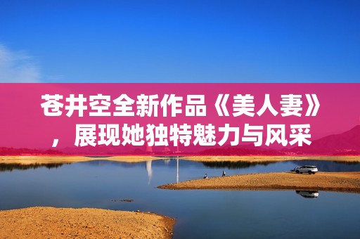 苍井空全新作品《美人妻》，展现她独特魅力与风采