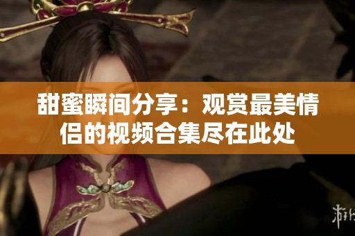 甜蜜瞬间分享：观赏最美情侣的视频合集尽在此处