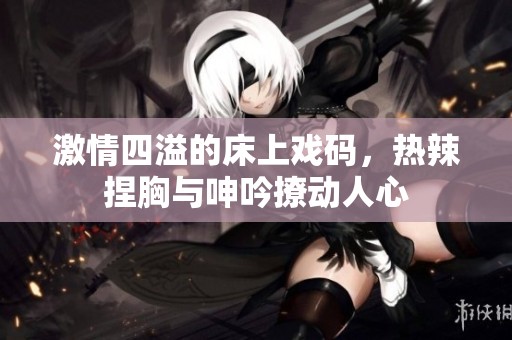 激情四溢的床上戏码，热辣捏胸与呻吟撩动人心