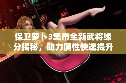 保卫萝卜3集市全新武将缘分揭秘，助力属性快速提升与战力增强