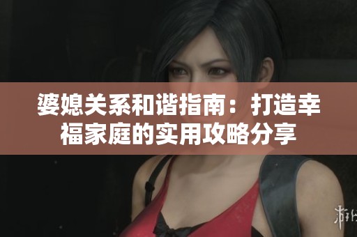 婆媳关系和谐指南：打造幸福家庭的实用攻略分享