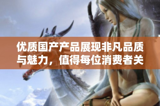 优质国产产品展现非凡品质与魅力，值得每位消费者关注