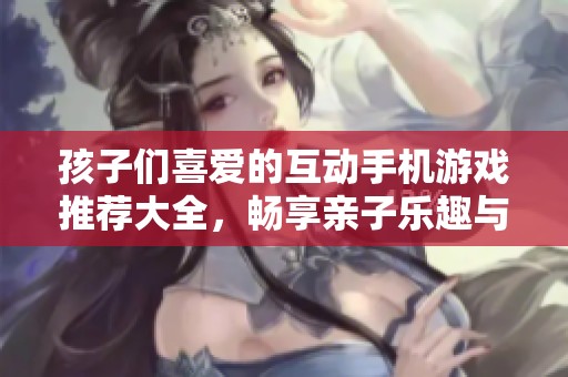 孩子们喜爱的互动手机游戏推荐大全，畅享亲子乐趣与合作精神