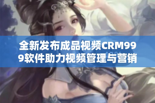 全新发布成品视频CRM999软件助力视频管理与营销提升