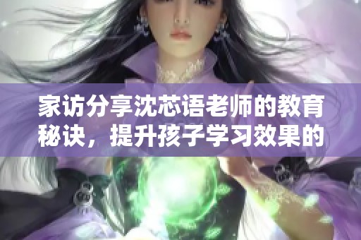 家访分享沈芯语老师的教育秘诀，提升孩子学习效果的必经之路