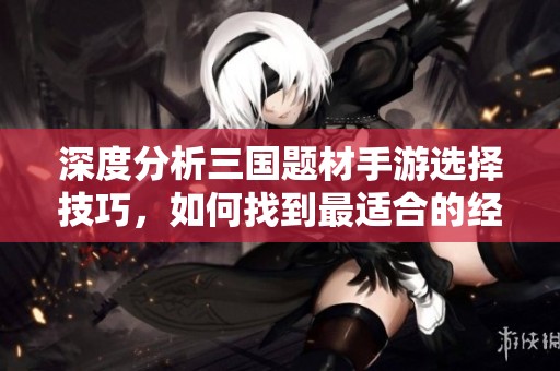 深度分析三国题材手游选择技巧，如何找到最适合的经典策略游戏