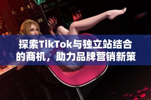 探索TikTok与独立站结合的商机，助力品牌营销新策略