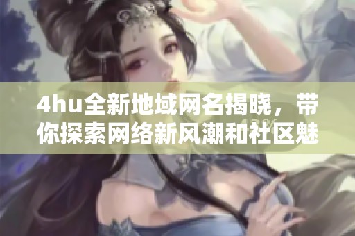 4hu全新地域网名揭晓，带你探索网络新风潮和社区魅力
