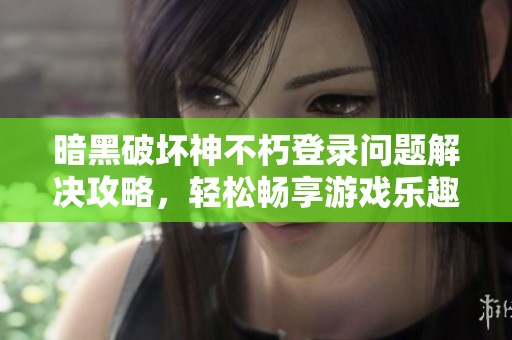 暗黑破坏神不朽登录问题解决攻略，轻松畅享游戏乐趣与江湖冒险