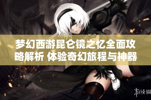 梦幻西游昆仑镜之忆全面攻略解析 体验奇幻旅程与神器任务解锁