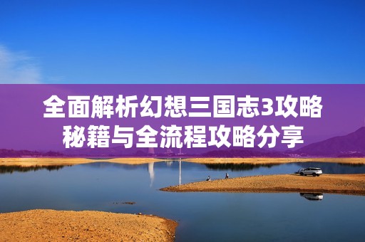 全面解析幻想三国志3攻略秘籍与全流程攻略分享