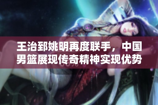 王治郅姚明再度联手，中国男篮展现传奇精神实现优势扩大