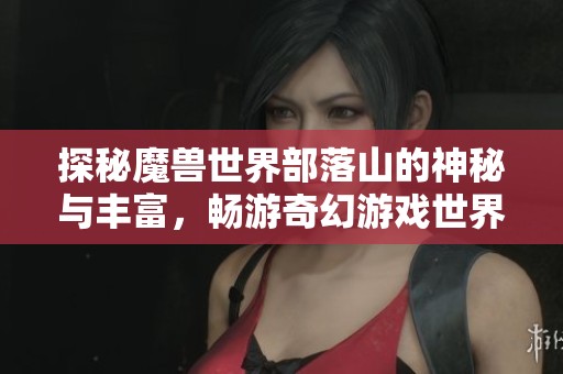 探秘魔兽世界部落山的神秘与丰富，畅游奇幻游戏世界