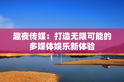 趣夜传媒：打造无限可能的多媒体娱乐新体验