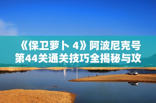 《保卫萝卜 4》阿波尼克号第44关通关技巧全揭秘与攻略分享