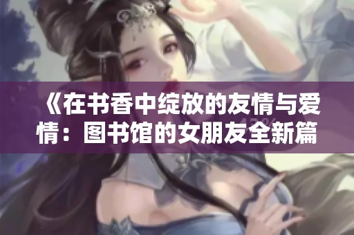 《在书香中绽放的友情与爱情：图书馆的女朋友全新篇章》