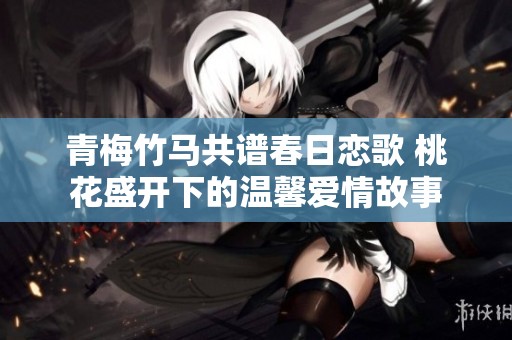 青梅竹马共谱春日恋歌 桃花盛开下的温馨爱情故事