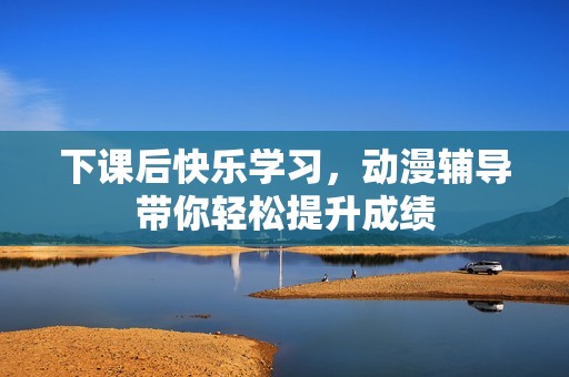 下课后快乐学习，动漫辅导带你轻松提升成绩