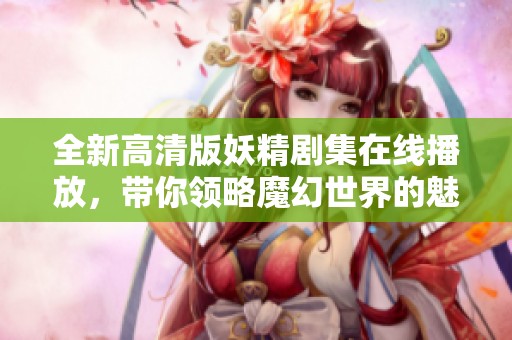 全新高清版妖精剧集在线播放，带你领略魔幻世界的魅力