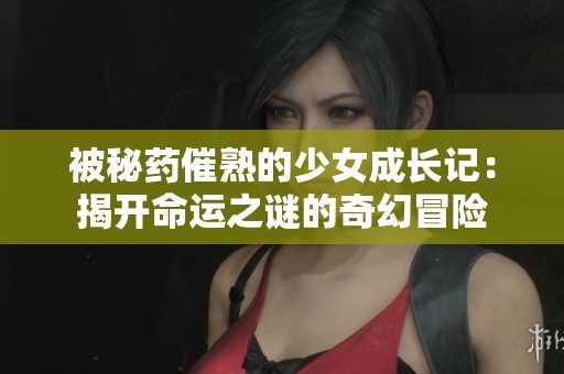 被秘药催熟的少女成长记：揭开命运之谜的奇幻冒险