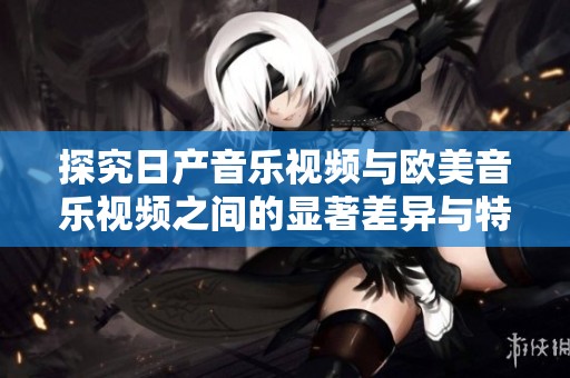 探究日产音乐视频与欧美音乐视频之间的显著差异与特色